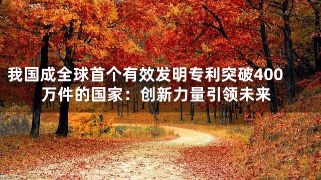 我国成全球首个有效发明专利突破400万件的国家：创新力量引领未来