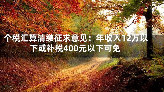 个税汇算清缴征求意见：年收入12万以下或补税400元以下可免