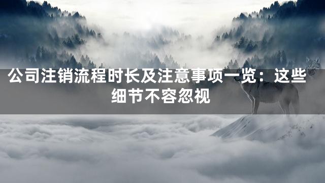 公司注销流程时长及注意事项一览：这些细节不容忽视