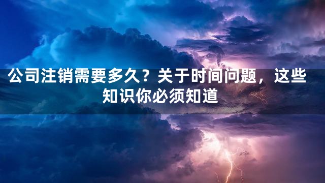 公司注销需要多久？关于时间问题，这些知识你必须知道