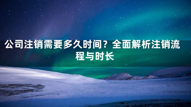 公司注销需要多久时间？全面解析注销流程与时长