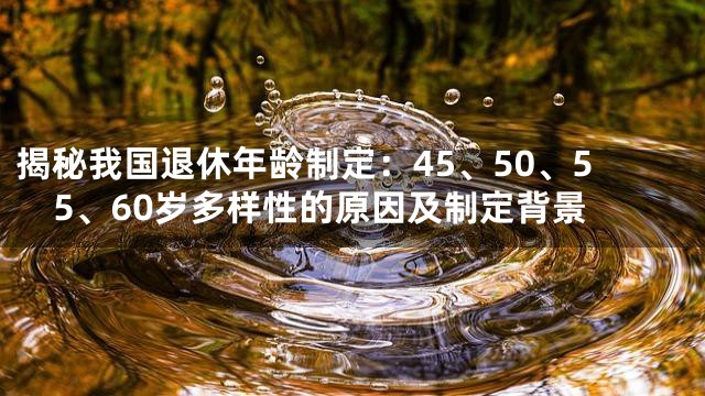 揭秘我国退休年龄制定：45、50、55、60岁多样性的原因及制定背景