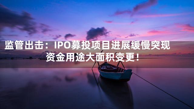 监管出击：IPO募投项目进展缓慢突现资金用途大面积变更！
