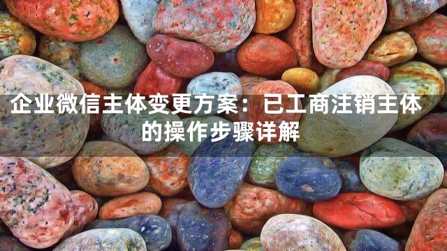 企业微信主体变更方案：已工商注销主体的操作步骤详解