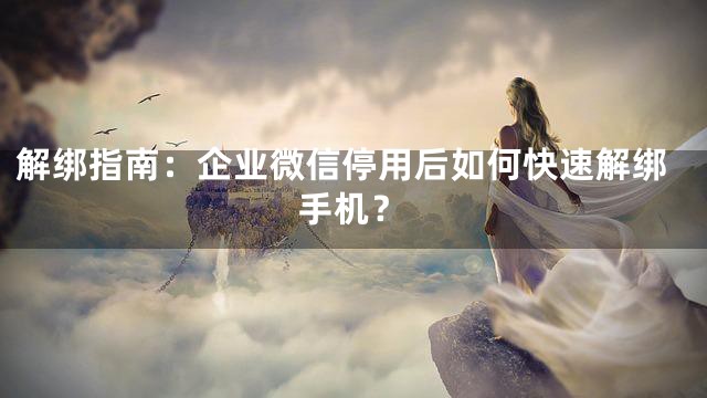 解绑指南：企业微信停用后如何快速解绑手机？