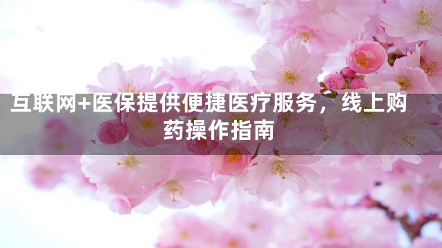 互联网+医保提供便捷医疗服务，线上购药操作指南