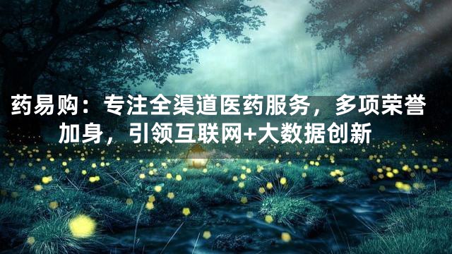 药易购：专注全渠道医药服务，多项荣誉加身，引领互联网+大数据创新