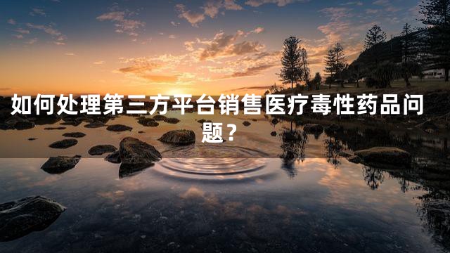 如何处理第三方平台销售医疗毒性药品问题？