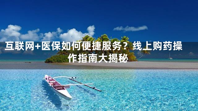 互联网+医保如何便捷服务？线上购药操作指南大揭秘