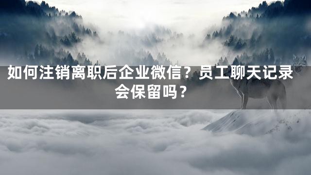 如何注销离职后企业微信？员工聊天记录会保留吗？