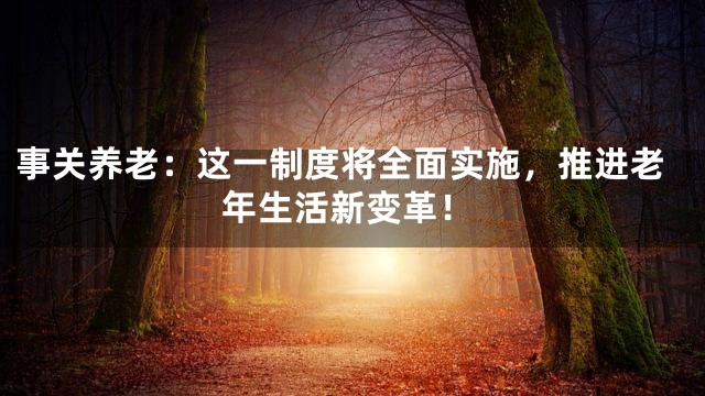 事关养老：这一制度将全面实施，推进老年生活新变革！