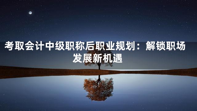 考取会计中级职称后职业规划：解锁职场发展新机遇