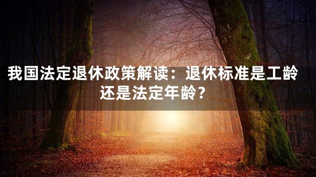 我国法定退休政策解读：退休标准是工龄还是法定年龄？
