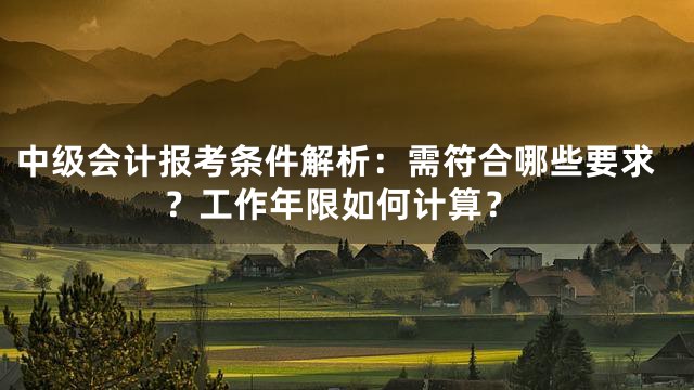 中级会计报考条件解析：需符合哪些要求？工作年限如何计算？