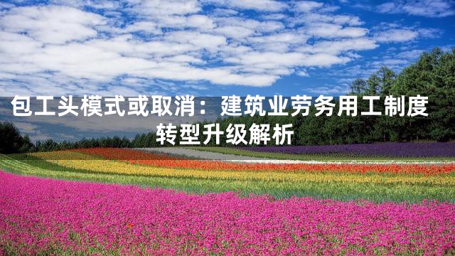 包工头模式或取消：建筑业劳务用工制度转型升级解析