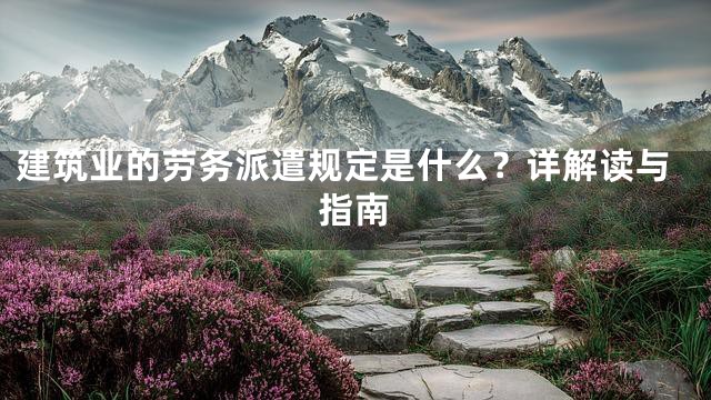 建筑业的劳务派遣规定是什么？详解读与指南