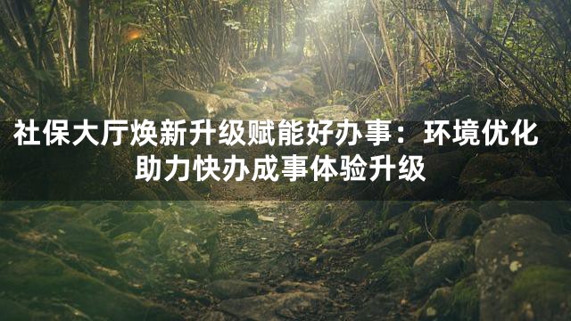 社保大厅焕新升级赋能好办事：环境优化助力快办成事体验升级