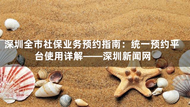 深圳全市社保业务预约指南：统一预约平台使用详解——深圳新闻网