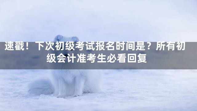 速戳！下次初级考试报名时间是？所有初级会计准考生必看回复
