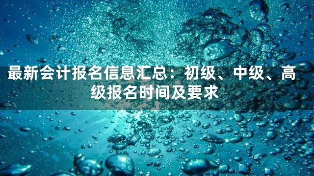 最新会计报名信息汇总：初级、中级、高级报名时间及要求