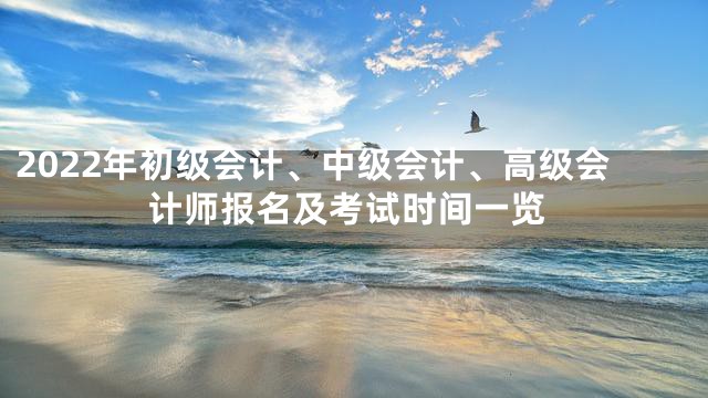 2022年初级会计、中级会计、高级会计师报名及考试时间一览