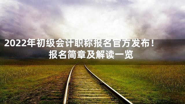 2022年初级会计职称报名官方发布！报名简章及解读一览