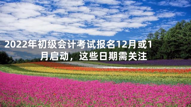 2022年初级会计考试报名12月或1月启动，这些日期需关注