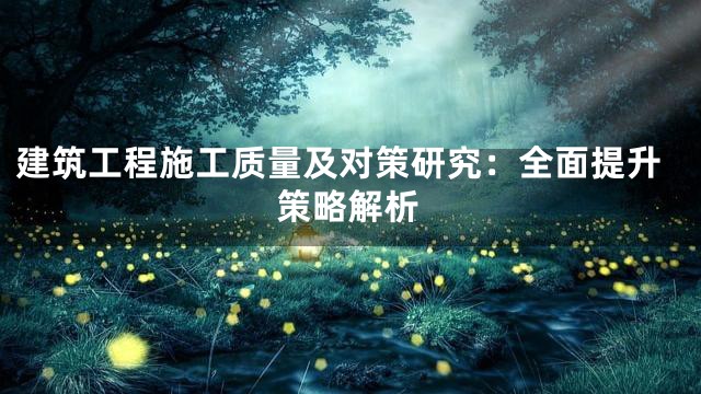 建筑工程施工质量及对策研究：全面提升策略解析