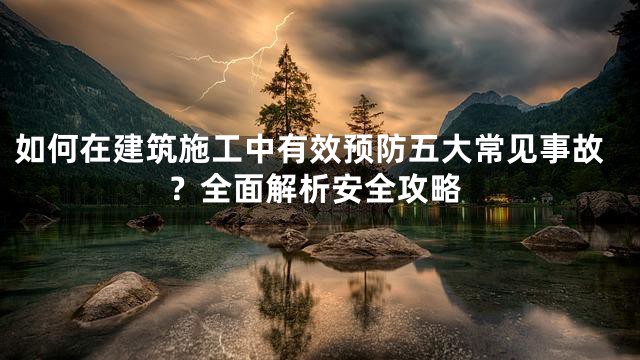 如何在建筑施工中有效预防五大常见事故？全面解析安全攻略
