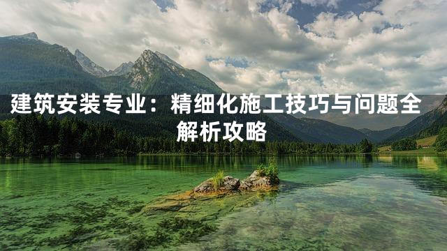 建筑安装专业：精细化施工技巧与问题全解析攻略