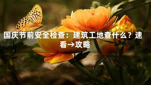 国庆节前安全检查：建筑工地查什么？速看→攻略