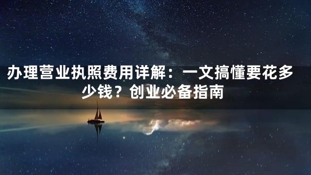 办理营业执照费用详解：一文搞懂要花多少钱？创业必备指南