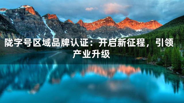 陇字号区域品牌认证：开启新征程，引领产业升级