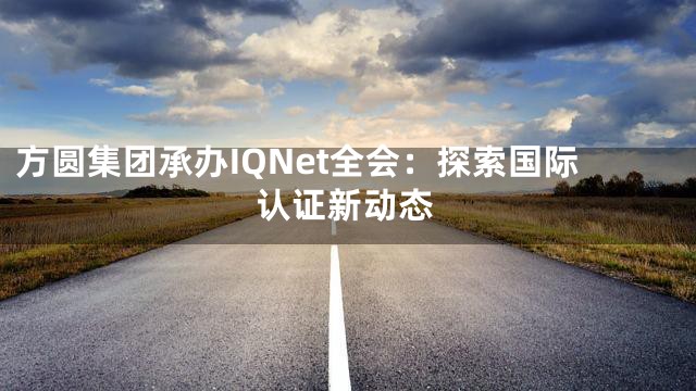 方圆集团承办IQNet全会：探索国际认证新动态