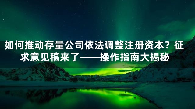 如何推动存量公司依法调整注册资本？征求意见稿来了——操作指南大揭秘