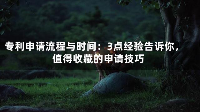 专利申请流程与时间：3点经验告诉你，值得收藏的申请技巧