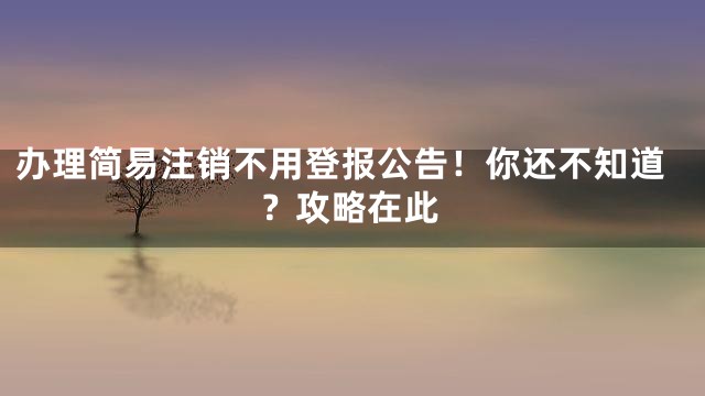 办理简易注销不用登报公告！你还不知道？攻略在此