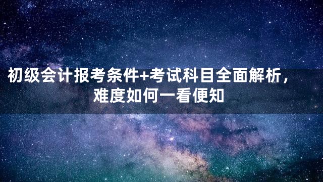 初级会计报考条件+考试科目全面解析，难度如何一看便知