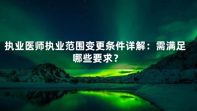 执业医师执业范围变更条件详解：需满足哪些要求？