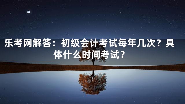乐考网解答：初级会计考试每年几次？具体什么时间考试？