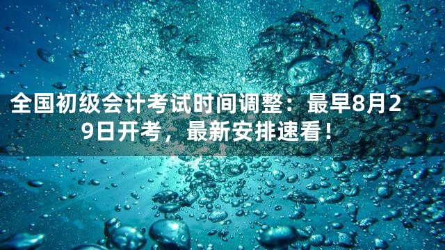 全国初级会计考试时间调整：最早8月29日开考，最新安排速看！