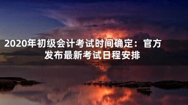 2020年初级会计考试时间确定：官方发布最新考试日程安排