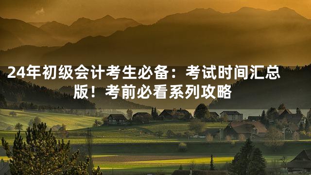 24年初级会计考生必备：考试时间汇总版！考前必看系列攻略