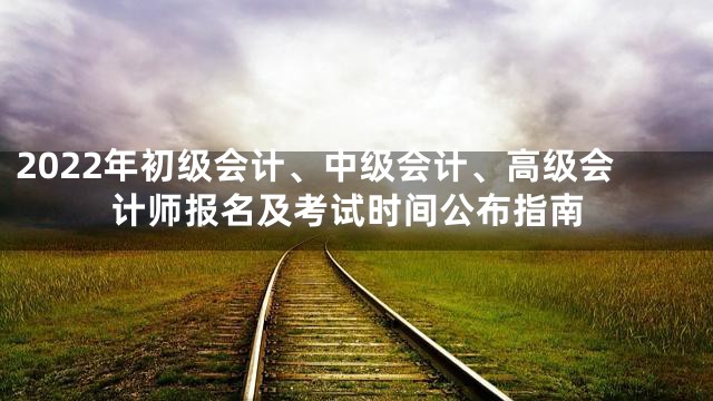 2022年初级会计、中级会计、高级会计师报名及考试时间公布指南