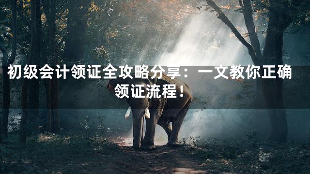 初级会计领证全攻略分享：一文教你正确领证流程！