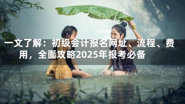 一文了解：初级会计报名网址、流程、费用，全面攻略2025年报考必备