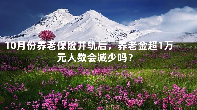 10月份养老保险并轨后，养老金超1万元人数会减少吗？