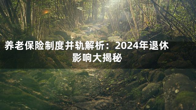 养老保险制度并轨解析：2024年退休影响大揭秘