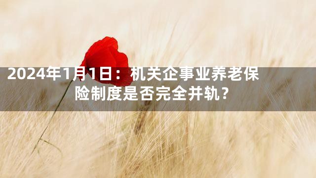 2024年1月1日：机关企事业养老保险制度是否完全并轨？