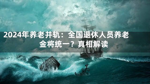 2024年养老并轨：全国退休人员养老金将统一？真相解读